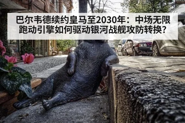 巴尔韦德续约皇马至2030年:中场无限跑动引擎如何驱动银河战舰攻防转换?
