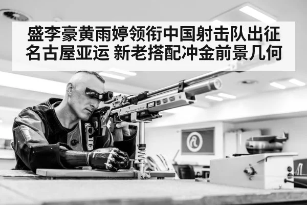 盛李豪黄雨婷领衔中国射击队出征名古屋亚运 新老搭配冲金前景几何